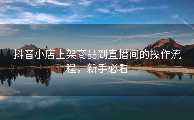 抖音小店上架商品到直播间的操作流程，新手必看