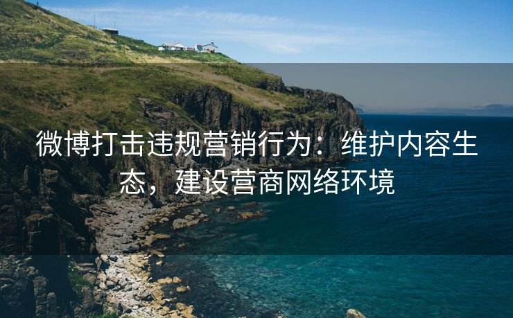 微博打击违规营销行为：维护内容生态，建设营商网络环境