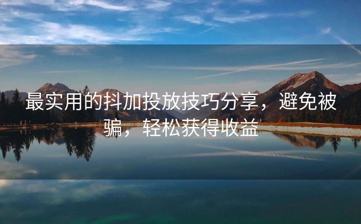 最实用的抖加投放技巧分享，避免被骗，轻松获得收益
