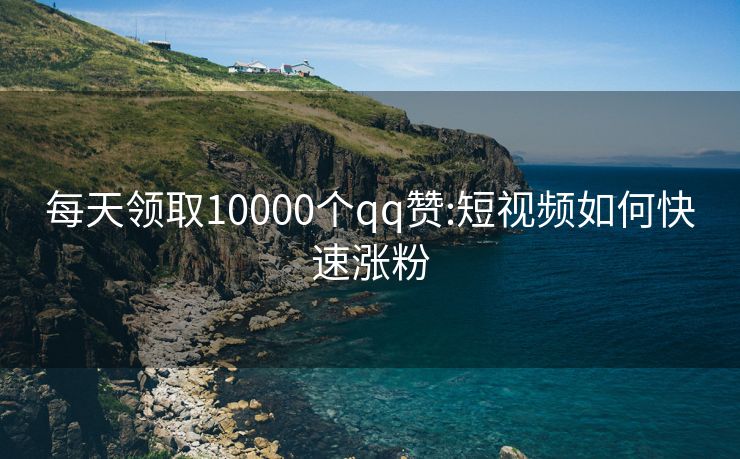 每天领取10000个qq赞:短视频如何快速涨粉