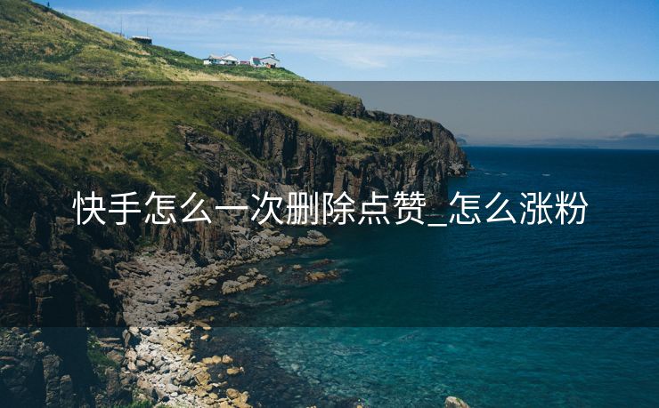 快手怎么一次删除点赞_怎么涨粉