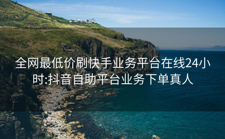 全网最低价刷快手业务平台在线24小时:抖音自助平台业务下单真人