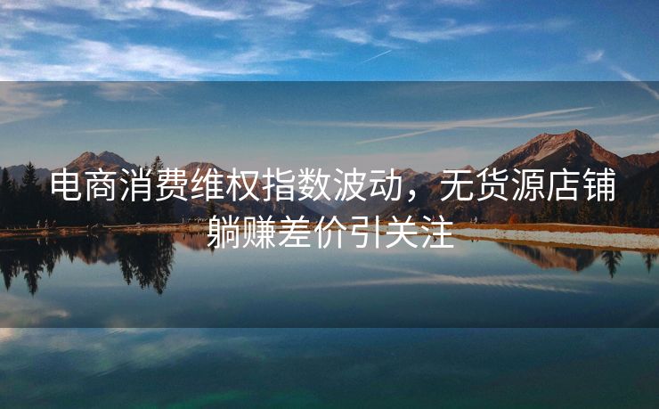电商消费维权指数波动，无货源店铺躺赚差价引关注