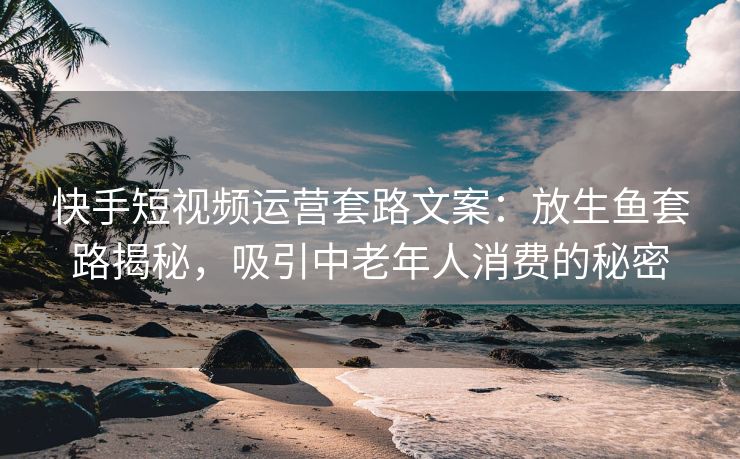快手短视频运营套路文案：放生鱼套路揭秘，吸引中老年人消费的秘密