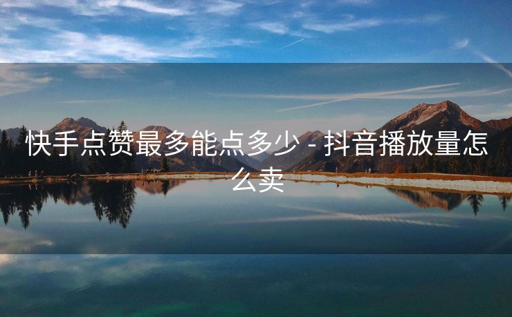 快手点赞最多能点多少 - 抖音播放量怎么卖