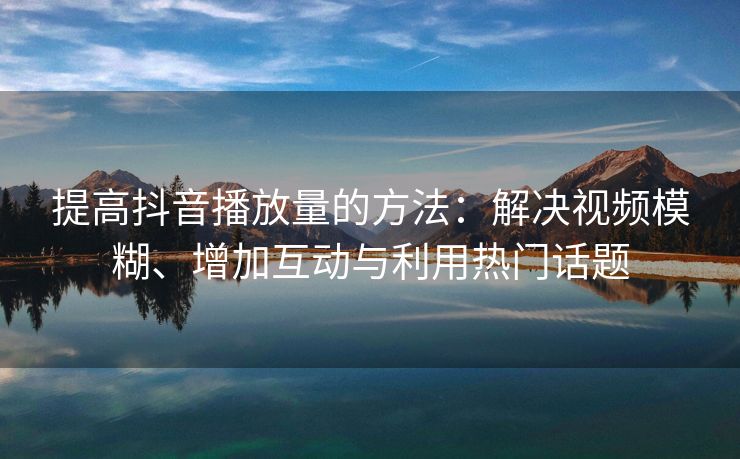 提高抖音播放量的方法：解决视频模糊、增加互动与利用热门话题