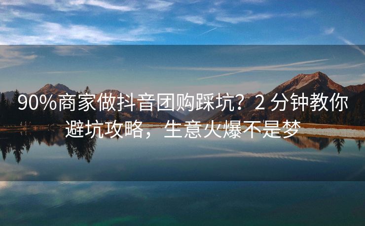 90%商家做抖音团购踩坑？2 分钟教你避坑攻略，生意火爆不是梦