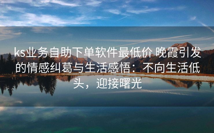 ks业务自助下单软件最低价 晚霞引发的情感纠葛与生活感悟：不向生活低头，迎接曙光