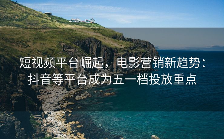 短视频平台崛起，电影营销新趋势：抖音等平台成为五一档投放重点