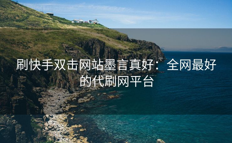 刷快手双击网站墨言真好：全网最好的代刷网平台