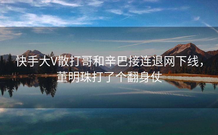快手大V散打哥和辛巴接连退网下线，董明珠打了个翻身仗