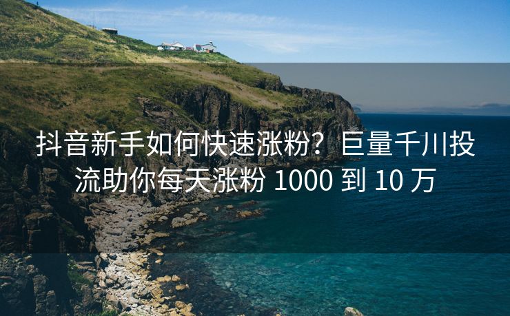 抖音新手如何快速涨粉？巨量千川投流助你每天涨粉 1000 到 10 万