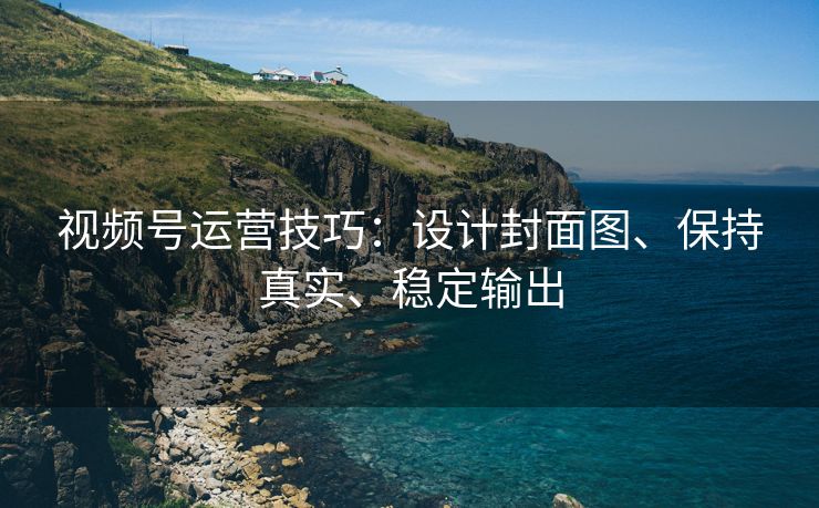 视频号运营技巧：设计封面图、保持真实、稳定输出