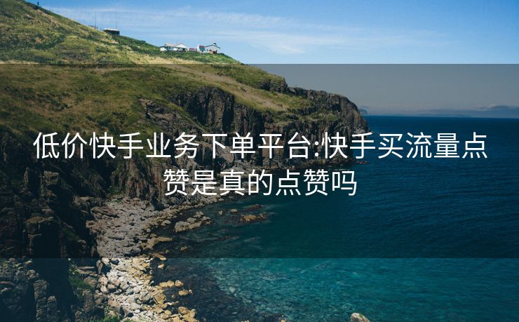 低价快手业务下单平台:快手买流量点赞是真的点赞吗