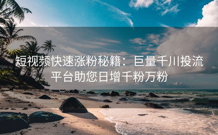 短视频快速涨粉秘籍：巨量千川投流平台助您日增千粉万粉