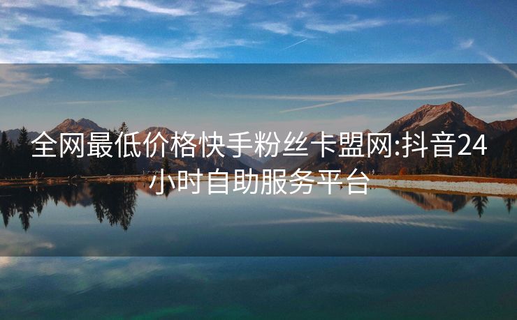 全网最低价格快手粉丝卡盟网:抖音24小时自助服务平台