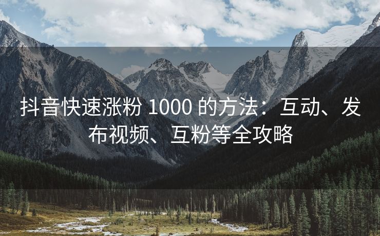 抖音快速涨粉 1000 的方法：互动、发布视频、互粉等全攻略