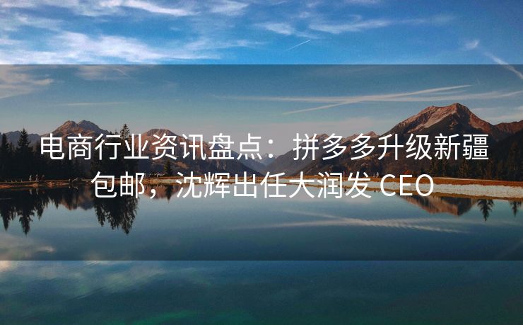 电商行业资讯盘点：拼多多升级新疆包邮，沈辉出任大润发 CEO