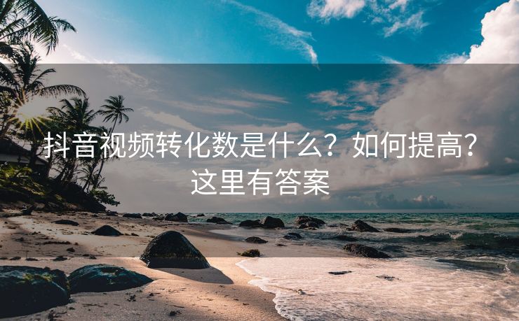 抖音视频转化数是什么？如何提高？这里有答案