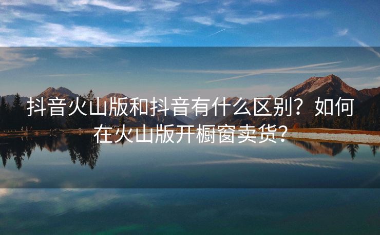 抖音火山版和抖音有什么区别？如何在火山版开橱窗卖货？
