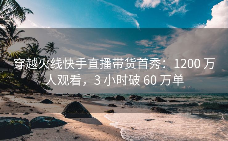 穿越火线快手直播带货首秀：1200 万人观看，3 小时破 60 万单