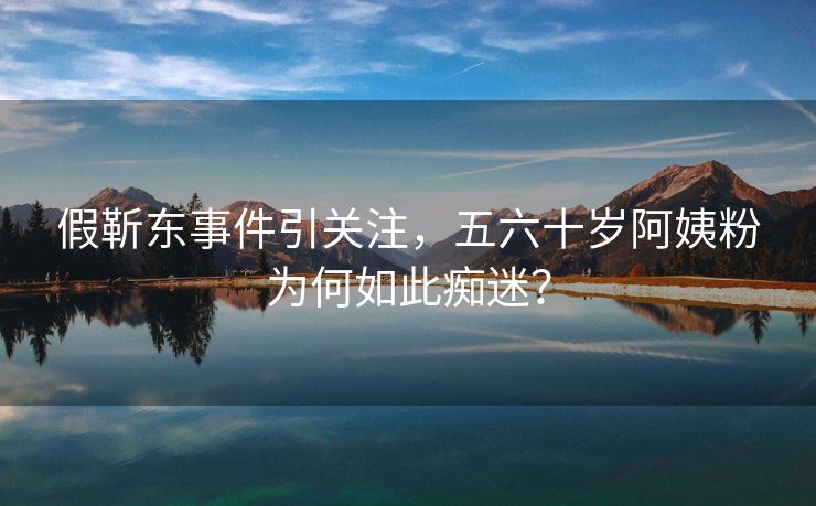 假靳东事件引关注，五六十岁阿姨粉为何如此痴迷？