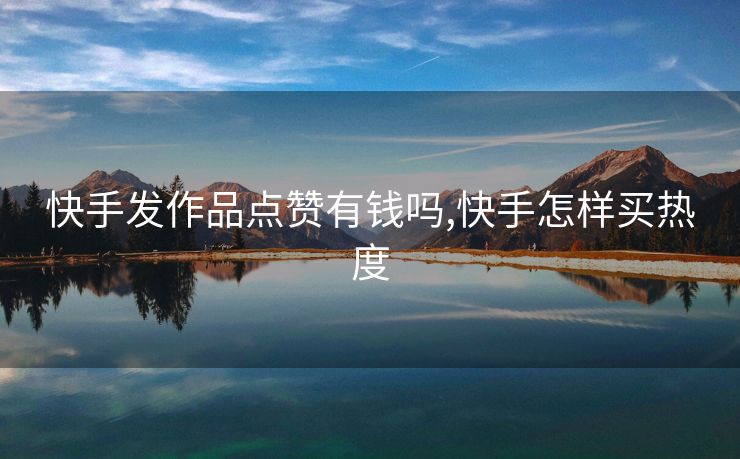快手发作品点赞有钱吗,快手怎样买热度