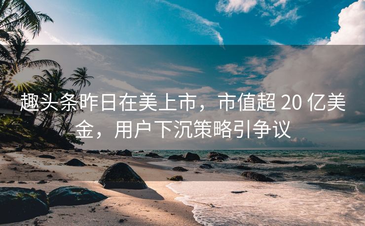 趣头条昨日在美上市，市值超 20 亿美金，用户下沉策略引争议