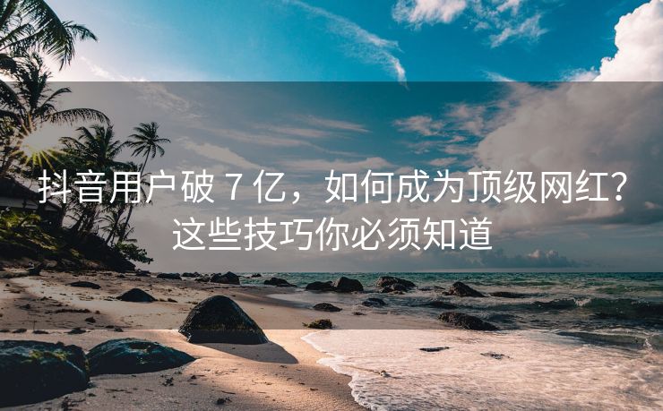 抖音用户破 7 亿，如何成为顶级网红？这些技巧你必须知道