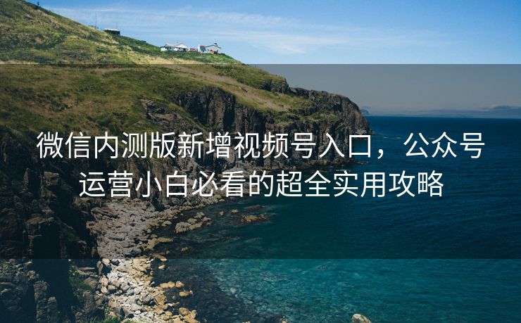 微信内测版新增视频号入口，公众号运营小白必看的超全实用攻略