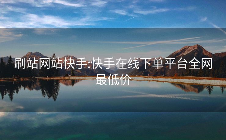 刷站网站快手:快手在线下单平台全网最低价