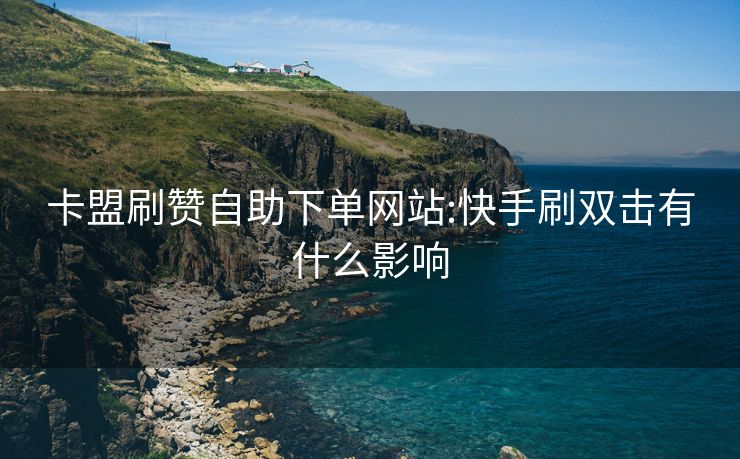 卡盟刷赞自助下单网站:快手刷双击有什么影响