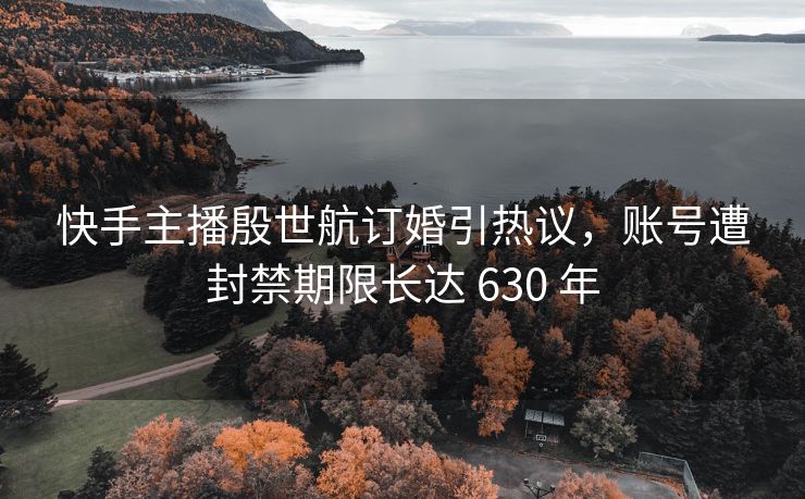 快手主播殷世航订婚引热议，账号遭封禁期限长达 630 年