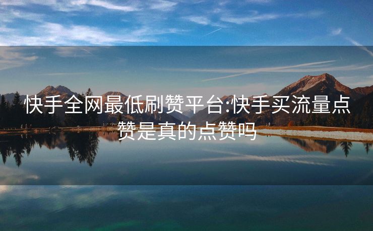 快手全网最低刷赞平台:快手买流量点赞是真的点赞吗