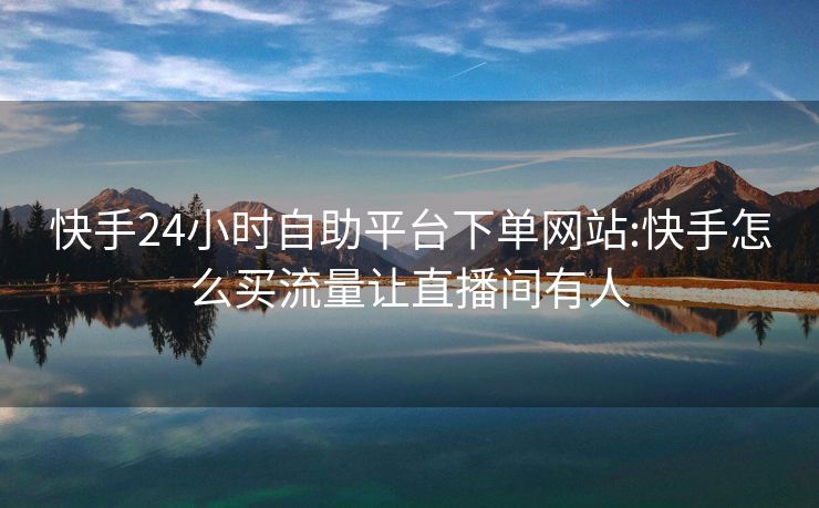 快手24小时自助平台下单网站:快手怎么买流量让直播间有人