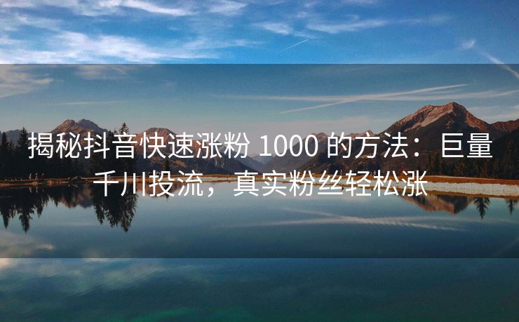 揭秘抖音快速涨粉 1000 的方法：巨量千川投流，真实粉丝轻松涨