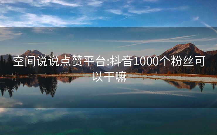 空间说说点赞平台:抖音1000个粉丝可以干嘛