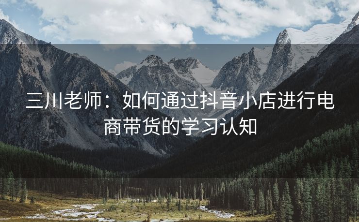 三川老师：如何通过抖音小店进行电商带货的学习认知