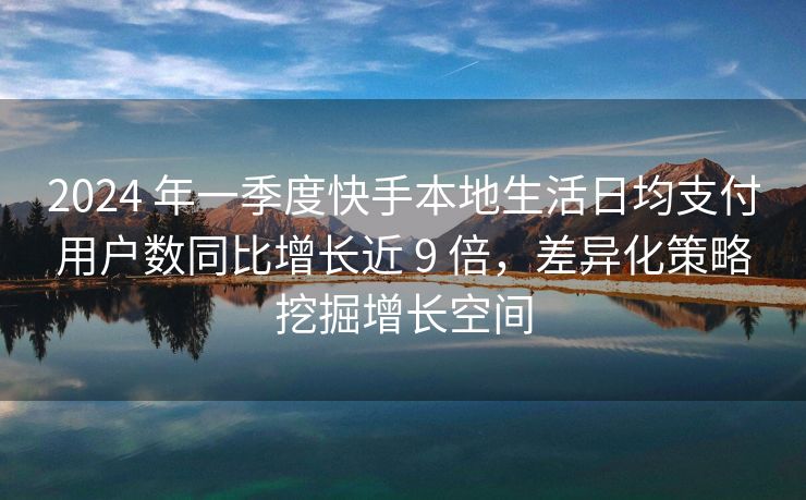 2024 年一季度快手本地生活日均支付用户数同比增长近 9 倍，差异化策略挖掘增长空间