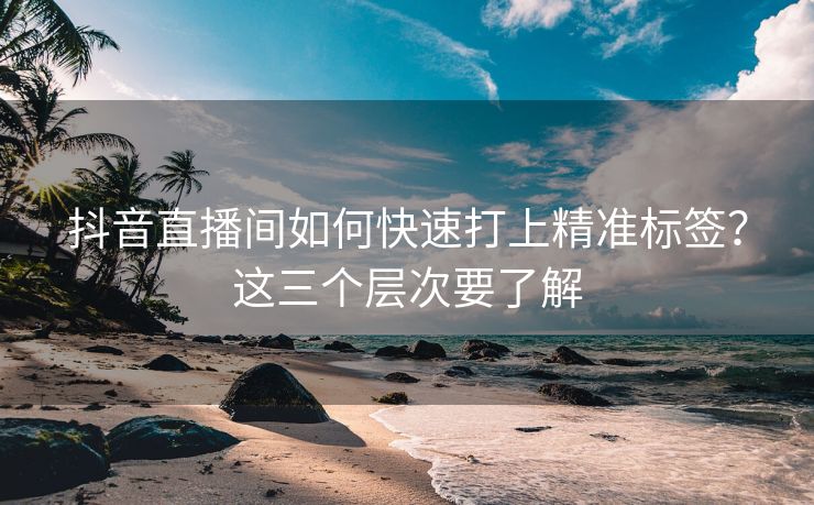 抖音直播间如何快速打上精准标签？这三个层次要了解