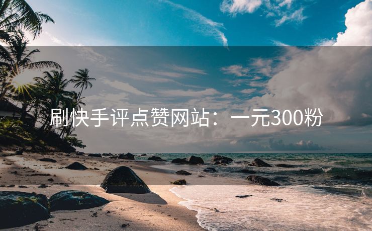刷快手评点赞网站：一元300粉