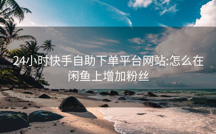 24小时快手自助下单平台网站:怎么在闲鱼上增加粉丝