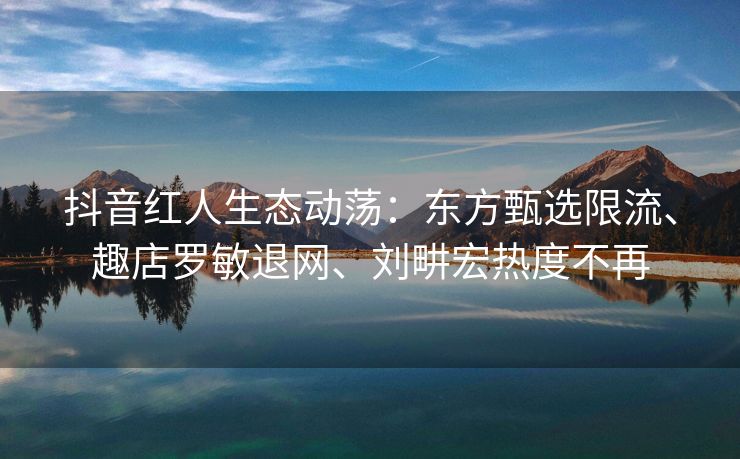 抖音红人生态动荡：东方甄选限流、趣店罗敏退网、刘畊宏热度不再