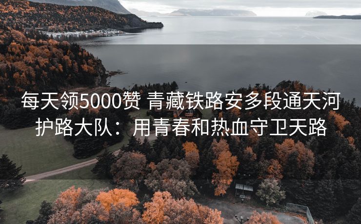 每天领5000赞 青藏铁路安多段通天河护路大队：用青春和热血守卫天路