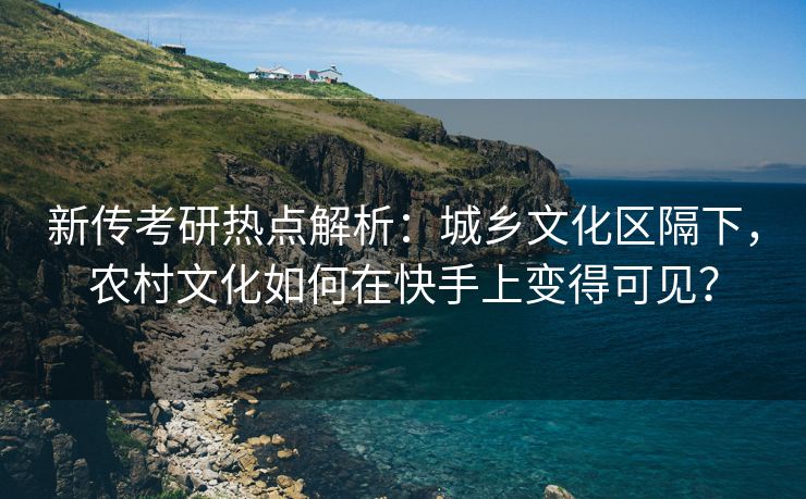 新传考研热点解析：城乡文化区隔下，农村文化如何在快手上变得可见？