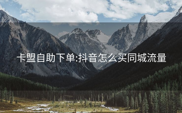 卡盟自助下单:抖音怎么买同城流量