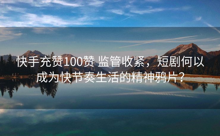 快手充赞100赞 监管收紧，短剧何以成为快节奏生活的精神鸦片？